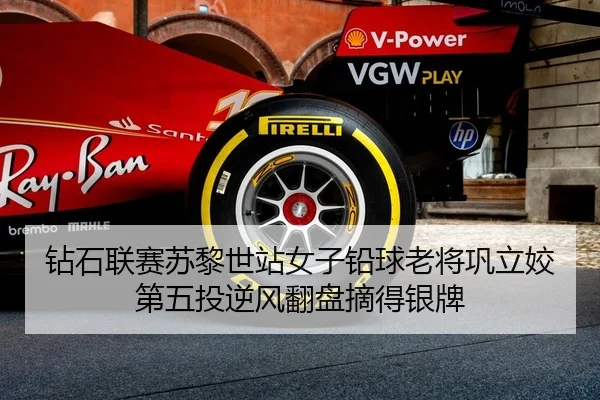 钻石联赛苏黎世站女子铅球老将巩立姣第五投逆风翻盘摘得银牌